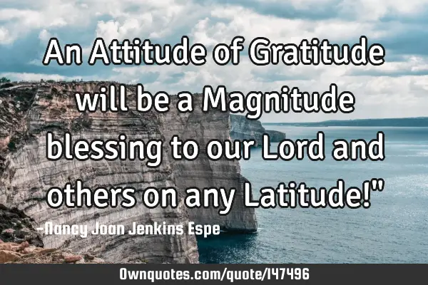 An Attitude of Gratitude will be a Magnitude blessing to our Lord and others on any Latitude!"