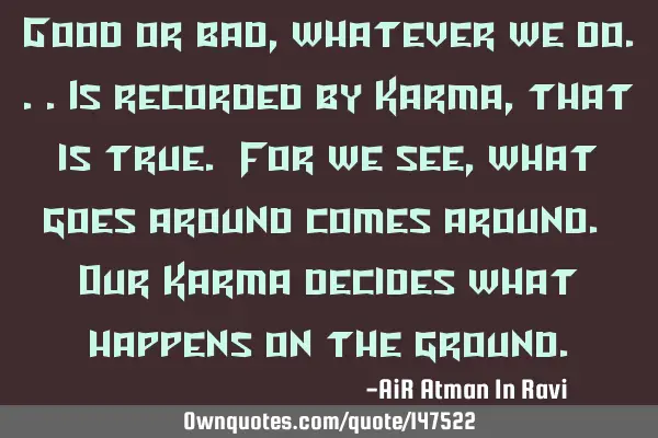 Good or bad, whatever we do...is recorded by Karma, that is true. For we see, what goes around