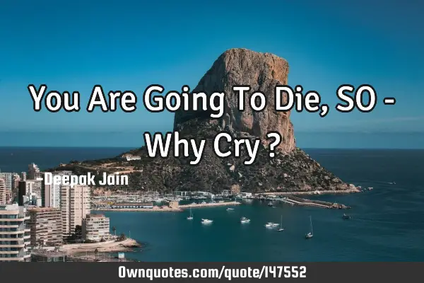 You Are Going To Die, SO - Why Cry ?