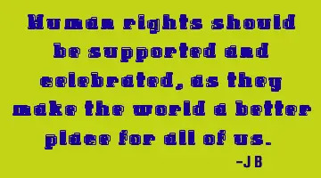 Human rights should be supported and celebrated, as they make the world a better place for all of