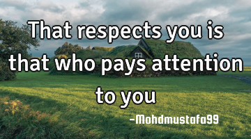 That respects you is that who pays attention to