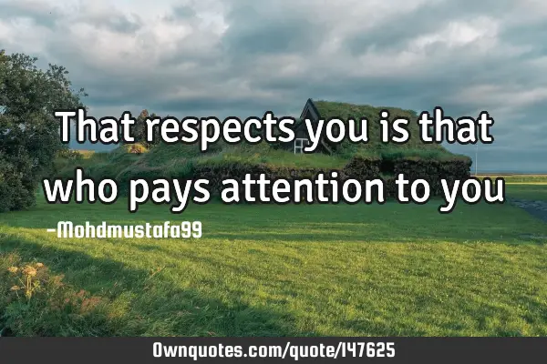 That respects you is that who pays attention to