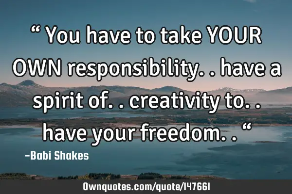 “ You have to take YOUR OWN responsibility.. have a spirit of.. creativity to.. have your
