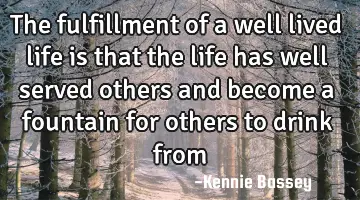 The fulfillment of a well lived life is that the life has well served others and become a fountain