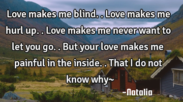 Love makes me blind.. Love makes me hurl up.. Love makes me never want to let you go.. But your