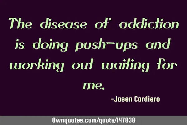 The disease of addiction is doing push-ups and working out waiting for