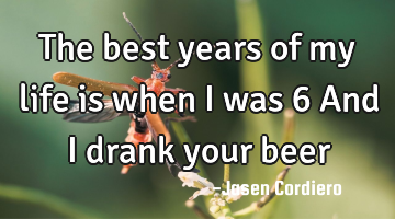 The best years of my life is when I was 6 And I drank your beer