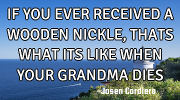 IF YOU EVER RECEIVED A WOODEN NICKLE, THATS WHAT ITS LIKE WHEN YOUR GRANDMA DIES