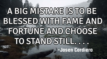 A BIG MISTAKE IS TO BE BLESSED WITH FAME AND FORTUNE AND CHOOSE TO STAND STILL....