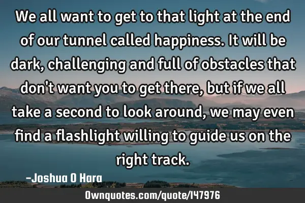 We all want to get to that light at the end of our tunnel called happiness. It will be dark,
