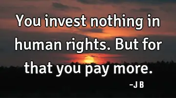 You invest nothing in human rights. But for that you pay