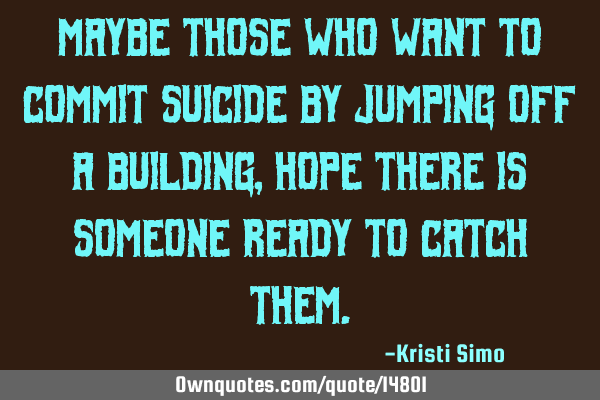 Maybe those who want to commit suicide by jumping off a building, hope there is someone ready to