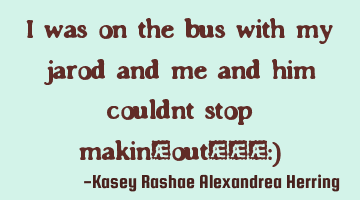 I was on the bus with my jarod and me and him couldnt stop makin-out!!!:)