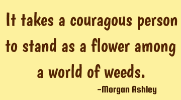It takes a couragous person to stand as a flower among a world of weeds.