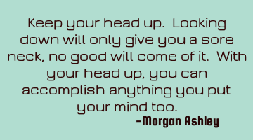 Keep your head up. Looking down will only give you a sore neck, no good will come of it. With your