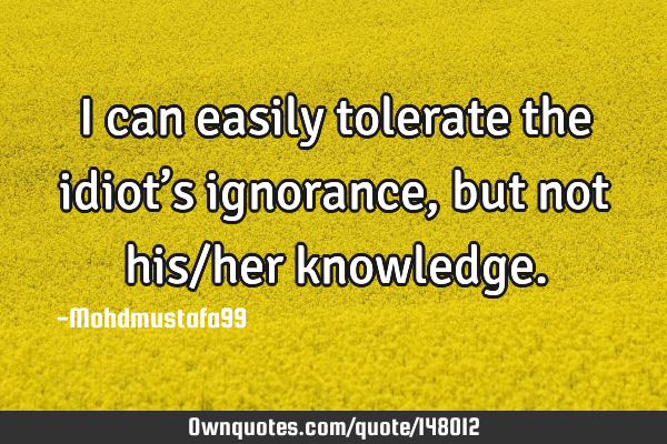 • I can easily tolerate the idiot’s ignorance, but not his/her