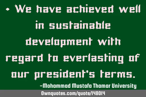 • We have achieved well in sustainable development with regard to everlasting of our president’