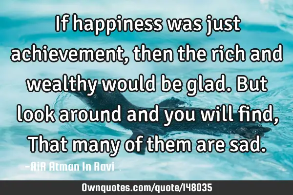 If happiness was just achievement, then the rich and wealthy would be glad. But look around and you