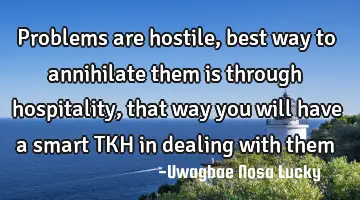 Problems are hostile, best way to annihilate them is through hospitality, that way you will have a