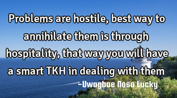 Problems are hostile, best way to annihilate them is through hospitality, that way you will have a