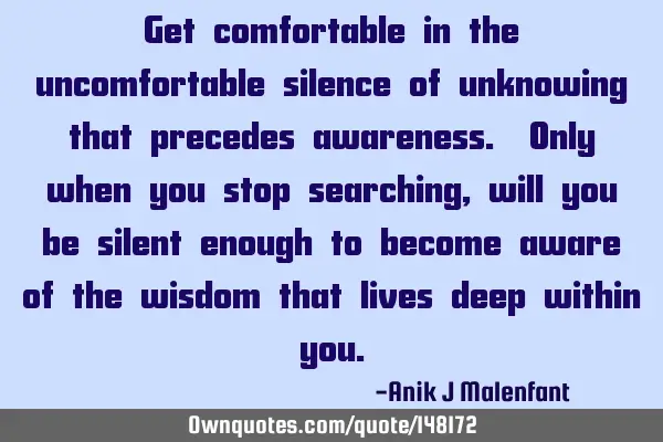 Get comfortable in the uncomfortable silence of unknowing that precedes awareness. Only when you