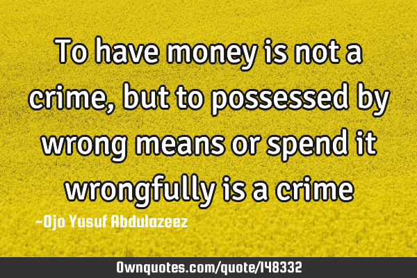To have money is not a crime, but to possessed by wrong means or spend it wrongfully is a