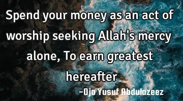 Spend your money as an act of worship seeking Allah's mercy alone, To earn greatest hereafter