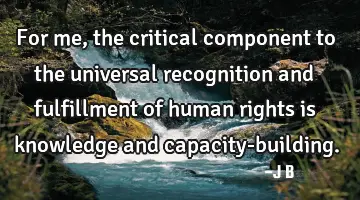 For me, the critical component to the universal recognition and fulfillment of human rights is