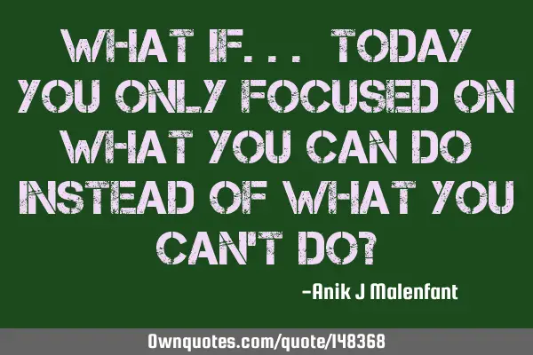 What if... Today you only focused on what you CAN do instead of what you can