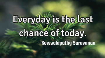 Everyday is the last chance of today.