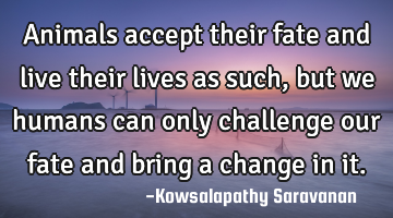 Animals accept their fate and live their lives as such, but we humans can only challenge our fate