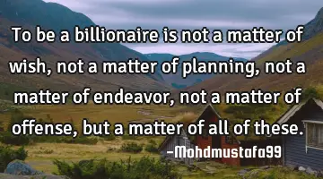 To be a billionaire is not a matter of wish, not a matter of planning, not a matter of endeavor,