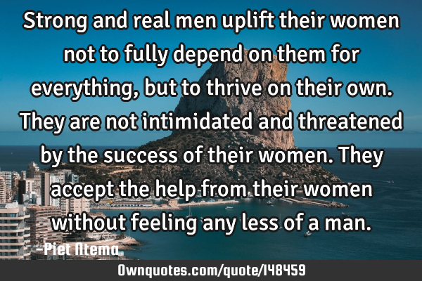 Strong and real men uplift their women not to fully depend on them for everything, but to thrive on
