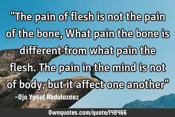 "The pain of flesh is not the pain of the bone, What pain the bone is different from what pain the