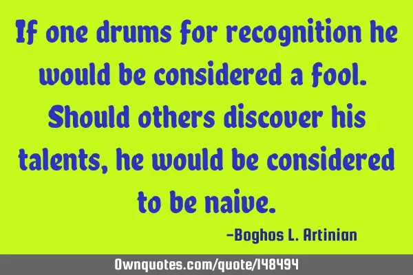 If one drums for recognition he would be considered a fool. Should others discover his talents, he