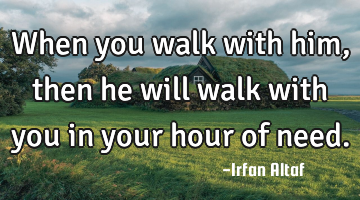 When you walk with him, then he will walk with you in your hour of need.