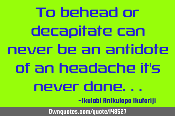 To behead or decapitate can never be an antidote of an headache it