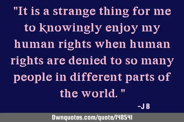 It is a strange thing for me to knowingly enjoy my human rights when human rights are denied to so