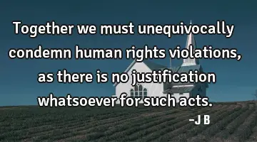 Together we must unequivocally condemn human rights violations, as there is no justification