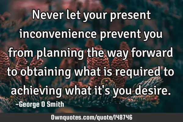 Never let your present inconvenience prevent you from planning the way forward to obtaining what is