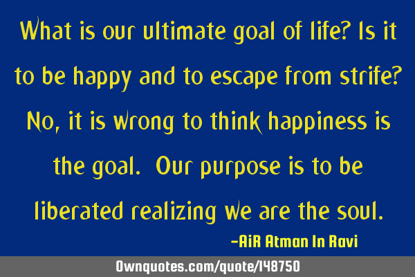 What is our ultimate goal of life? Is it to be happy and to escape from strife? No, it is wrong to