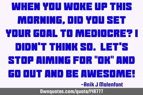 When you woke up this morning, did you set your goal to mediocre? I didn