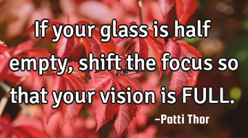 If your glass is half empty, shift the focus so that your vision is FULL.
