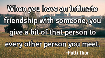 When you have an intimate friendship with someone, you give a bit of that person to every other