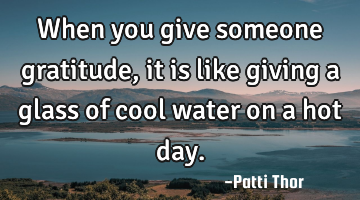When you give someone gratitude, it is like giving a glass of cool water on a hot day.