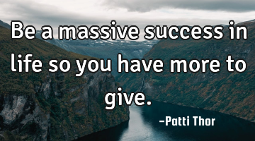 Be a massive success in life so you have more to give.