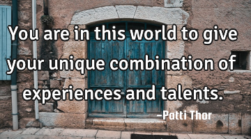You are in this world to give your unique combination of experiences and talents.