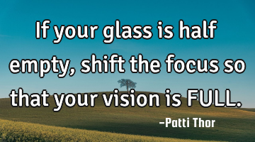 If your glass is half empty, shift the focus so that your vision is FULL.