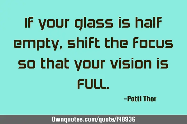 If your glass is half empty, shift the focus so that your vision is FULL
