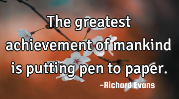 The greatest achievement of mankind is putting pen to paper.